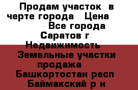 Продам участок​ в черте города › Цена ­ 500 000 - Все города, Саратов г. Недвижимость » Земельные участки продажа   . Башкортостан респ.,Баймакский р-н